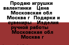 Продаю игрушки - валентинки › Цена ­ 500 - Московская обл., Москва г. Подарки и сувениры » Изделия ручной работы   . Московская обл.,Москва г.